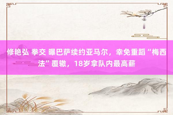 修艳弘 拳交 曝巴萨续约亚马尔，幸免重蹈“梅西法”覆辙，18岁拿队内最高薪