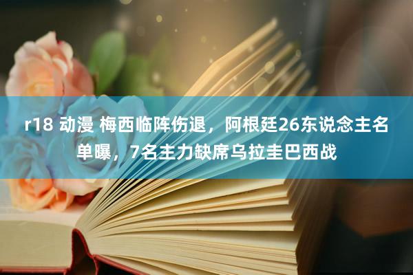 r18 动漫 梅西临阵伤退，阿根廷26东说念主名单曝，7名主力缺席乌拉圭巴西战