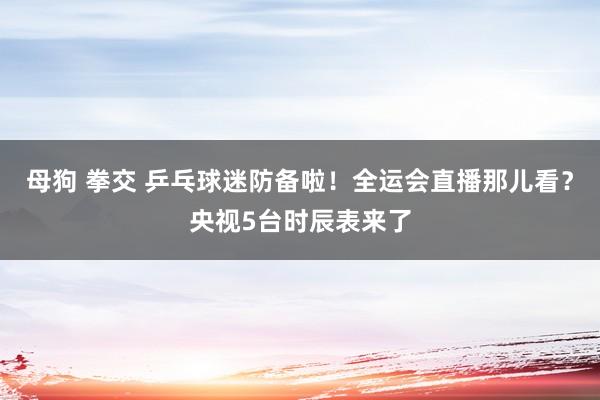 母狗 拳交 乒乓球迷防备啦！全运会直播那儿看？央视5台时辰表来了