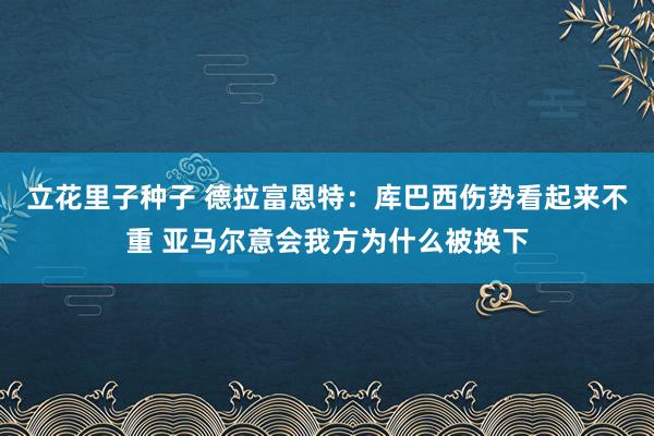 立花里子种子 德拉富恩特：库巴西伤势看起来不重 亚马尔意会我方为什么被换下