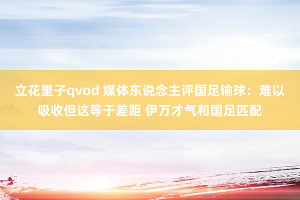 立花里子qvod 媒体东说念主评国足输球：难以吸收但这等于差距 伊万才气和国足匹配