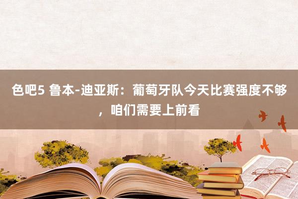 色吧5 鲁本-迪亚斯：葡萄牙队今天比赛强度不够，咱们需要上前看