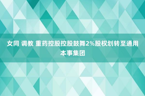 女同 调教 重药控股控股鼓舞2%股权划转至通用本事集团