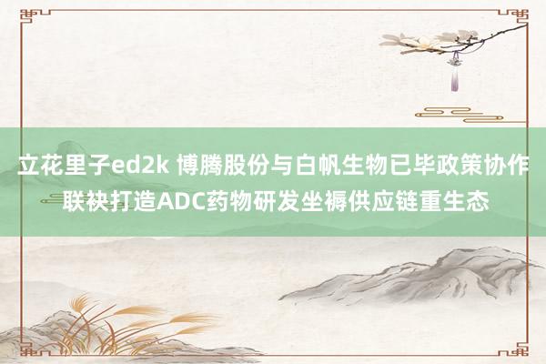 立花里子ed2k 博腾股份与白帆生物已毕政策协作 联袂打造ADC药物研发坐褥供应链重生态