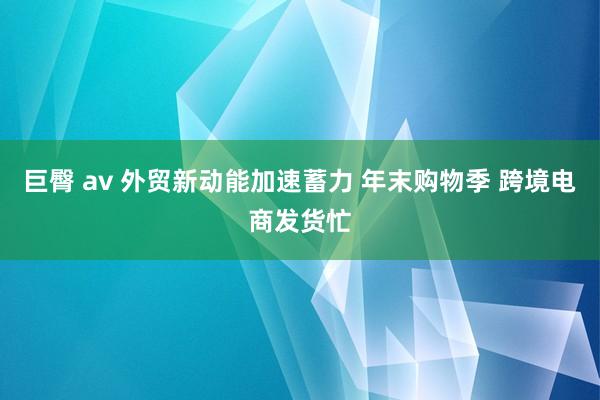 巨臀 av 外贸新动能加速蓄力 年末购物季 跨境电商发货忙