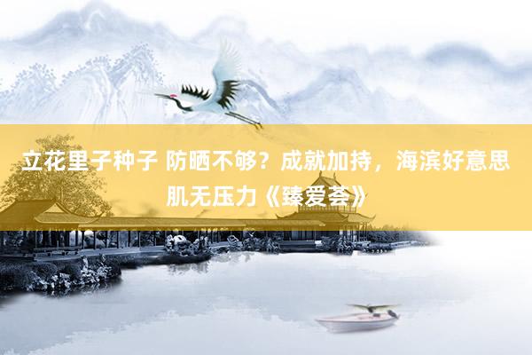 立花里子种子 防晒不够？成就加持，海滨好意思肌无压力《臻爱荟》