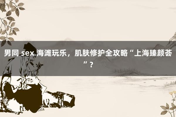 男同 sex 海滩玩乐，肌肤修护全攻略“上海臻颜荟”？