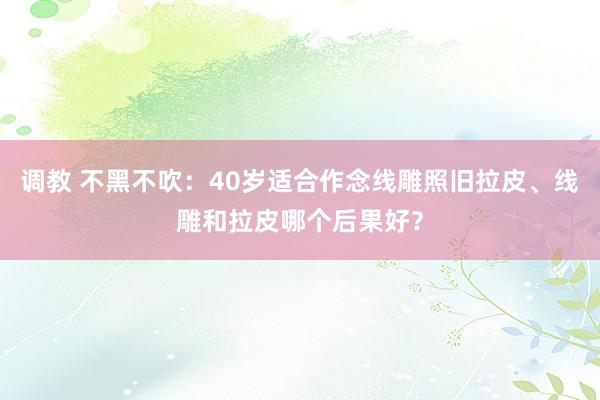 调教 不黑不吹：40岁适合作念线雕照旧拉皮、线雕和拉皮哪个后果好？