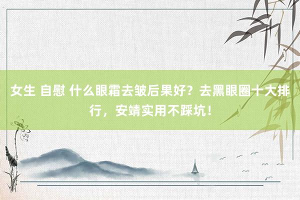 女生 自慰 什么眼霜去皱后果好？去黑眼圈十大排行，安靖实用不踩坑！