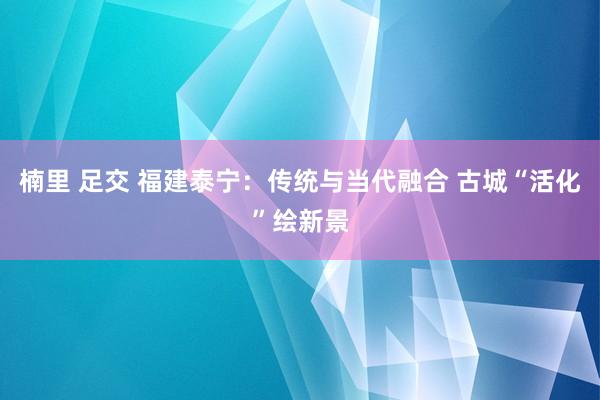 楠里 足交 福建泰宁：传统与当代融合 古城“活化”绘新景