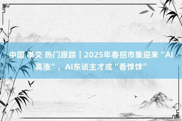 中国 拳交 热门跟踪｜2025年春招市集迎来“AI高涨”，AI东谈主才成“香饽饽”