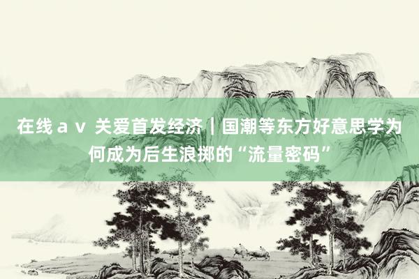 在线ａｖ 关爱首发经济｜国潮等东方好意思学为何成为后生浪掷的“流量密码”