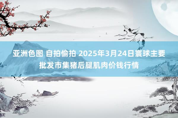 亚洲色图 自拍偷拍 2025年3月24日寰球主要批发市集猪后腿肌肉价钱行情