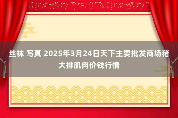 丝袜 写真 2025年3月24日天下主要批发商场猪大排肌肉价钱行情