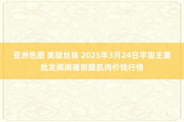 亚洲色图 美腿丝袜 2025年3月24日宇宙主要批发阛阓猪前腿肌肉价钱行情
