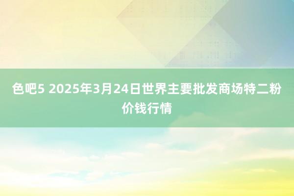色吧5 2025年3月24日世界主要批发商场特二粉价钱行情
