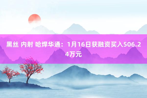 黑丝 内射 哈焊华通：1月16日获融资买入506.24万元