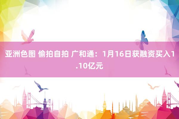 亚洲色图 偷拍自拍 广和通：1月16日获融资买入1.10亿元