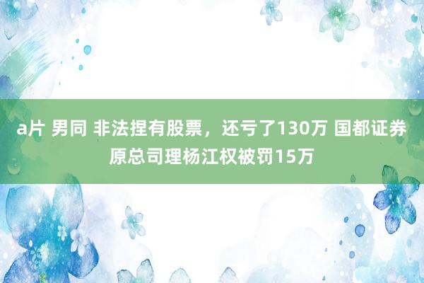 a片 男同 非法捏有股票，还亏了130万 国都证券原总司理杨江权被罚15万