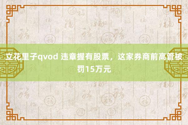 立花里子qvod 违章握有股票，这家券商前高管被罚15万元