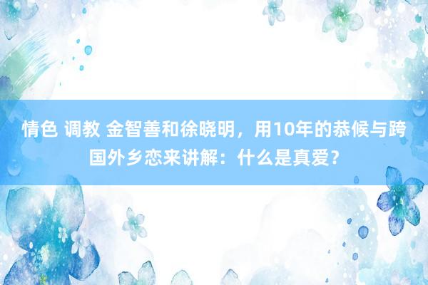 情色 调教 金智善和徐晓明，用10年的恭候与跨国外乡恋来讲解：什么是真爱？