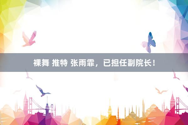 裸舞 推特 张雨霏，已担任副院长！