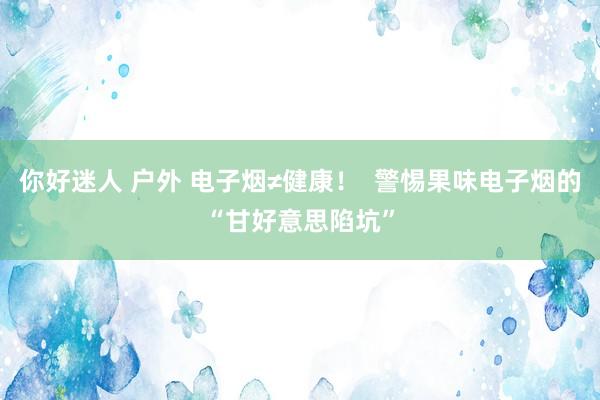 你好迷人 户外 电子烟≠健康！  警惕果味电子烟的“甘好意思陷坑”