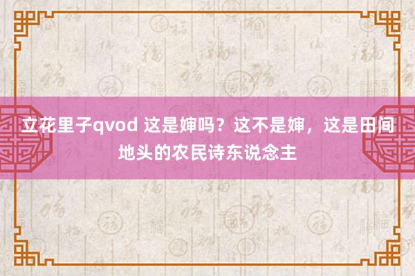 立花里子qvod 这是婶吗？这不是婶，这是田间地头的农民诗东说念主
