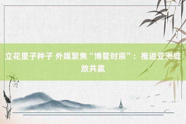 立花里子种子 外媒聚焦“博鳌时辰”：推进亚洲绽放共赢
