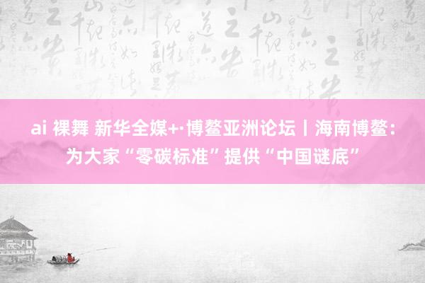 ai 裸舞 新华全媒+·博鳌亚洲论坛丨海南博鳌：为大家“零碳标准”提供“中国谜底”