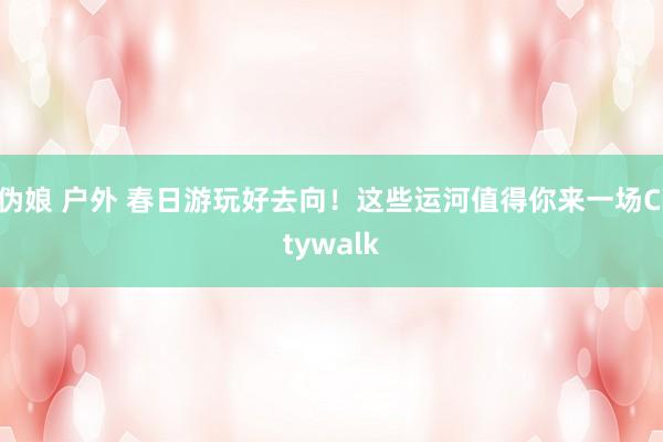 伪娘 户外 春日游玩好去向！这些运河值得你来一场Citywalk