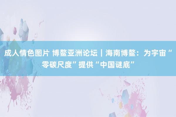 成人情色图片 博鳌亚洲论坛｜海南博鳌：为宇宙“零碳尺度”提供“中国谜底”