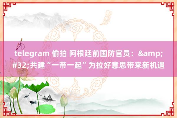 telegram 偷拍 阿根廷前国防官员：&#32;共建“一带一起”为拉好意思带来新机遇