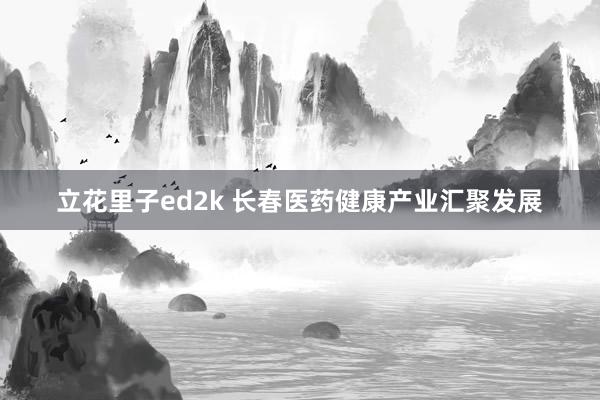 立花里子ed2k 长春医药健康产业汇聚发展