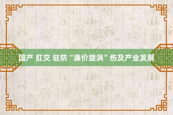 国产 肛交 驻防“廉价旋涡”伤及产业发展