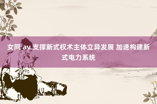 女同 av 支撑新式权术主体立异发展 加速构建新式电力系统