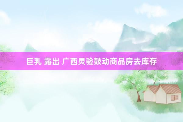 巨乳 露出 广西灵验鼓动商品房去库存