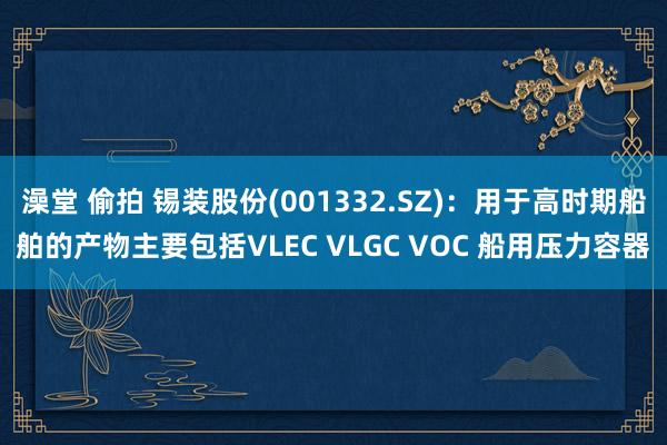 澡堂 偷拍 锡装股份(001332.SZ)：用于高时期船舶的产物主要包括VLEC VLGC VOC 船用压力容器