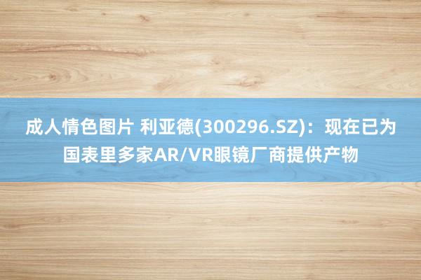 成人情色图片 利亚德(300296.SZ)：现在已为国表里多家AR/VR眼镜厂商提供产物