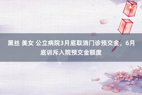 黑丝 美女 公立病院3月底取消门诊预交金，6月底训斥入院预交金额度