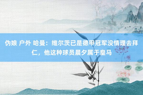 伪娘 户外 哈曼：维尔茨已是德甲冠军没情理去拜仁，他这种球员晨夕属于皇马