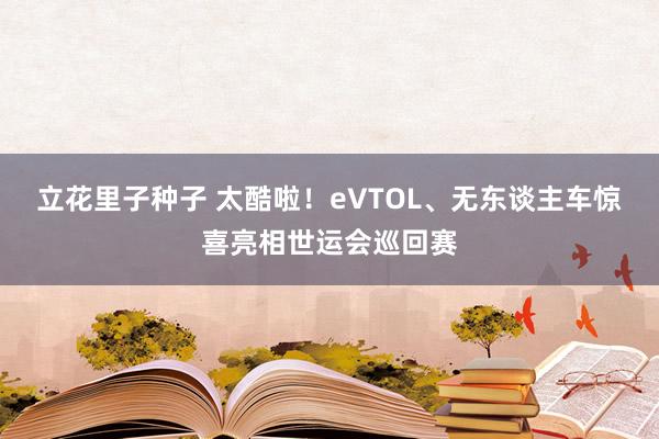 立花里子种子 太酷啦！eVTOL、无东谈主车惊喜亮相世运会巡回赛