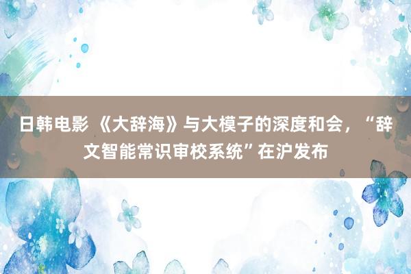 日韩电影 《大辞海》与大模子的深度和会，“辞文智能常识审校系统”在沪发布