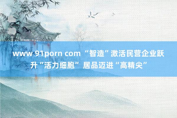 www 91porn com “智造”激活民营企业跃升“活力细胞” 居品迈进“高精尖”