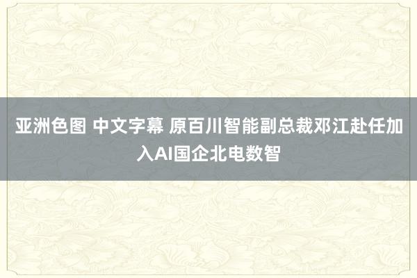 亚洲色图 中文字幕 原百川智能副总裁邓江赴任加入AI国企北电数智