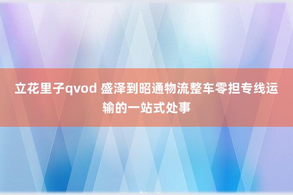 立花里子qvod 盛泽到昭通物流整车零担专线运输的一站式处事