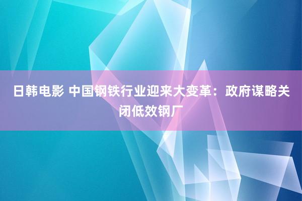 日韩电影 中国钢铁行业迎来大变革：政府谋略关闭低效钢厂