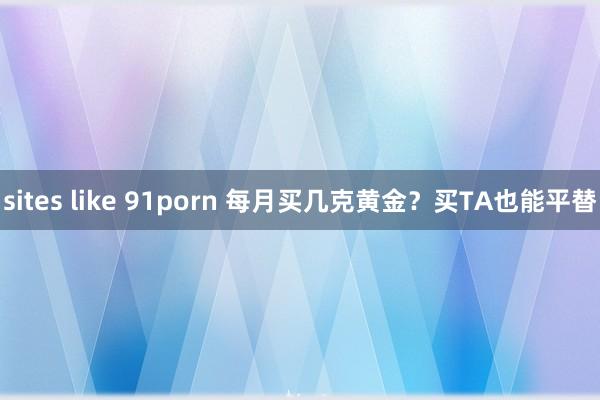 sites like 91porn 每月买几克黄金？买TA也能平替