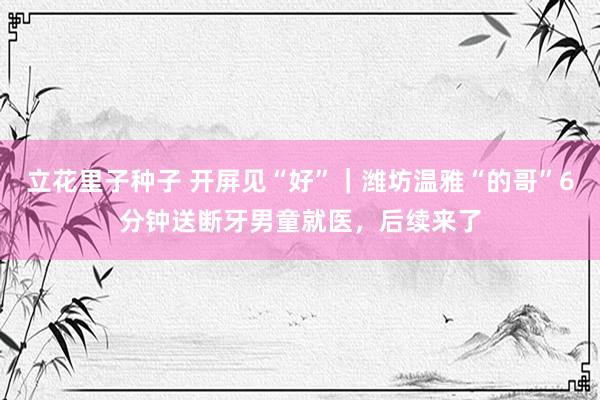 立花里子种子 开屏见“好”｜潍坊温雅“的哥”6分钟送断牙男童就医，后续来了