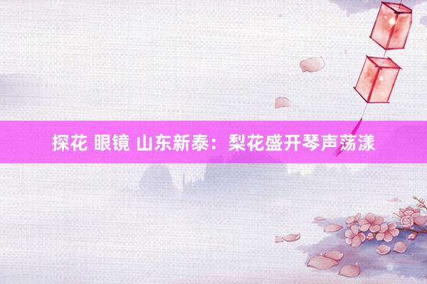 探花 眼镜 山东新泰：梨花盛开琴声荡漾